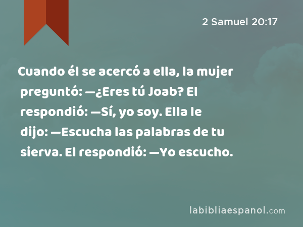 Cuando él se acercó a ella, la mujer preguntó: —¿Eres tú Joab? El respondió: —Sí, yo soy. Ella le dijo: —Escucha las palabras de tu sierva. El respondió: —Yo escucho. - 2 Samuel 20:17