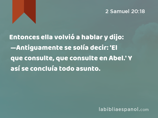 Entonces ella volvió a hablar y dijo: —Antiguamente se solía decir: 'El que consulte, que consulte en Abel.' Y así se concluía todo asunto. - 2 Samuel 20:18