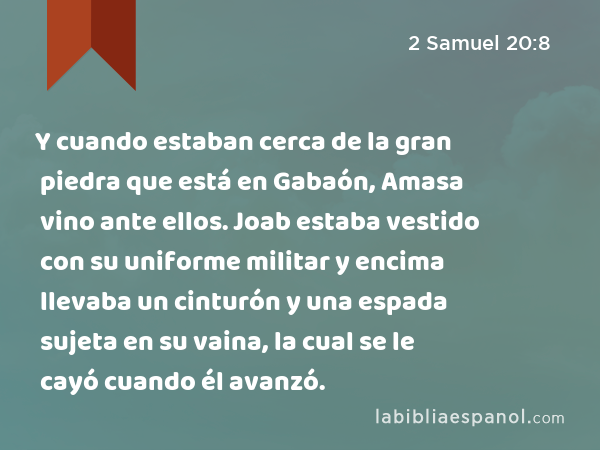 Y cuando estaban cerca de la gran piedra que está en Gabaón, Amasa vino ante ellos. Joab estaba vestido con su uniforme militar y encima llevaba un cinturón y una espada sujeta en su vaina, la cual se le cayó cuando él avanzó. - 2 Samuel 20:8