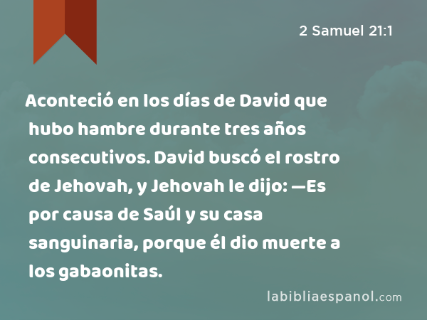 Aconteció en los días de David que hubo hambre durante tres años consecutivos. David buscó el rostro de Jehovah, y Jehovah le dijo: —Es por causa de Saúl y su casa sanguinaria, porque él dio muerte a los gabaonitas. - 2 Samuel 21:1