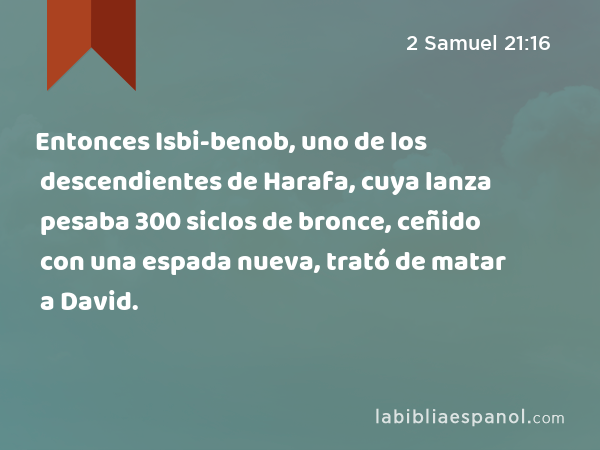 Entonces Isbi-benob, uno de los descendientes de Harafa, cuya lanza pesaba 300 siclos de bronce, ceñido con una espada nueva, trató de matar a David. - 2 Samuel 21:16