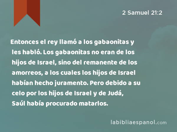 Entonces el rey llamó a los gabaonitas y les habló. Los gabaonitas no eran de los hijos de Israel, sino del remanente de los amorreos, a los cuales los hijos de Israel habían hecho juramento. Pero debido a su celo por los hijos de Israel y de Judá, Saúl había procurado matarlos. - 2 Samuel 21:2