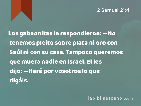 Los gabaonitas le respondieron: —No tenemos pleito sobre plata ni oro con Saúl ni con su casa. Tampoco queremos que muera nadie en Israel. El les dijo: —Haré por vosotros lo que digáis. - 2 Samuel 21:4