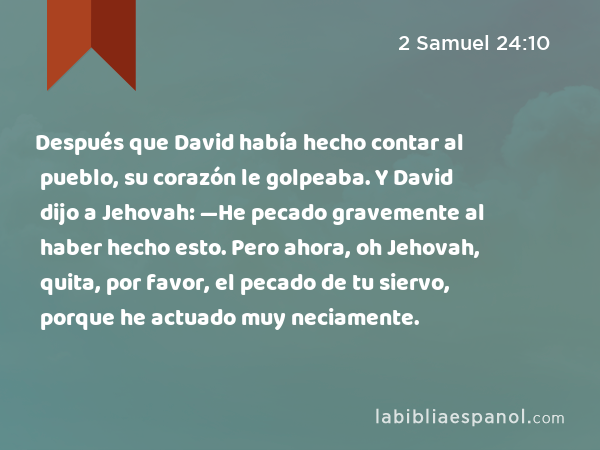 Después que David había hecho contar al pueblo, su corazón le golpeaba. Y David dijo a Jehovah: —He pecado gravemente al haber hecho esto. Pero ahora, oh Jehovah, quita, por favor, el pecado de tu siervo, porque he actuado muy neciamente. - 2 Samuel 24:10