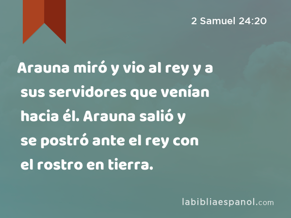 Arauna miró y vio al rey y a sus servidores que venían hacia él. Arauna salió y se postró ante el rey con el rostro en tierra. - 2 Samuel 24:20