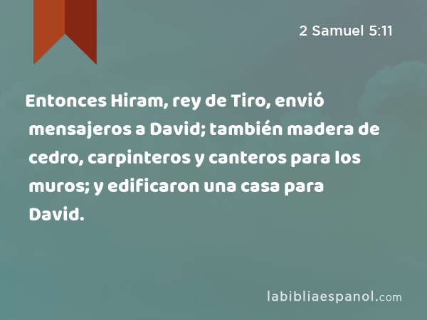 Entonces Hiram, rey de Tiro, envió mensajeros a David; también madera de cedro, carpinteros y canteros para los muros; y edificaron una casa para David. - 2 Samuel 5:11