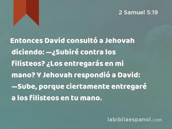 Entonces David consultó a Jehovah diciendo: —¿Subiré contra los filisteos? ¿Los entregarás en mi mano? Y Jehovah respondió a David: —Sube, porque ciertamente entregaré a los filisteos en tu mano. - 2 Samuel 5:19