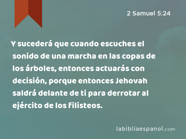 Y sucederá que cuando escuches el sonido de una marcha en las copas de los árboles, entonces actuarás con decisión, porque entonces Jehovah saldrá delante de ti para derrotar al ejército de los filisteos. - 2 Samuel 5:24