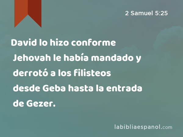 David lo hizo conforme Jehovah le había mandado y derrotó a los filisteos desde Geba hasta la entrada de Gezer. - 2 Samuel 5:25