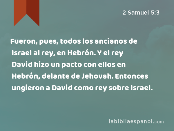 Fueron, pues, todos los ancianos de Israel al rey, en Hebrón. Y el rey David hizo un pacto con ellos en Hebrón, delante de Jehovah. Entonces ungieron a David como rey sobre Israel. - 2 Samuel 5:3