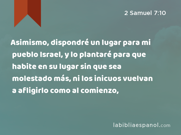 Asimismo, dispondré un lugar para mi pueblo Israel, y lo plantaré para que habite en su lugar sin que sea molestado más, ni los inicuos vuelvan a afligirlo como al comienzo, - 2 Samuel 7:10