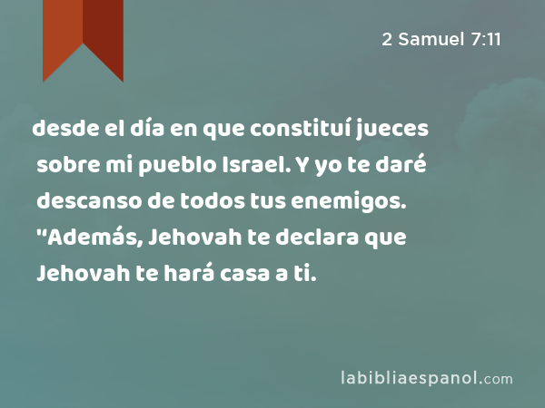 desde el día en que constituí jueces sobre mi pueblo Israel. Y yo te daré descanso de todos tus enemigos. '‘Además, Jehovah te declara que Jehovah te hará casa a ti. - 2 Samuel 7:11