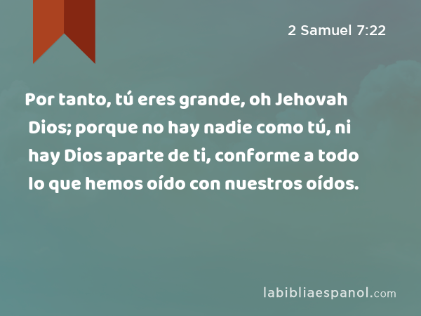 Por tanto, tú eres grande, oh Jehovah Dios; porque no hay nadie como tú, ni hay Dios aparte de ti, conforme a todo lo que hemos oído con nuestros oídos. - 2 Samuel 7:22