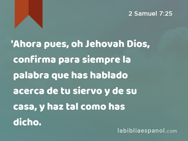 'Ahora pues, oh Jehovah Dios, confirma para siempre la palabra que has hablado acerca de tu siervo y de su casa, y haz tal como has dicho. - 2 Samuel 7:25