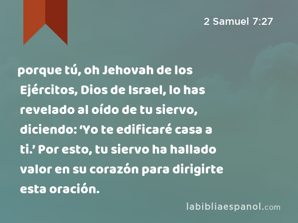 porque tú, oh Jehovah de los Ejércitos, Dios de Israel, lo has revelado al oído de tu siervo, diciendo: ‘Yo te edificaré casa a ti.’ Por esto, tu siervo ha hallado valor en su corazón para dirigirte esta oración. - 2 Samuel 7:27