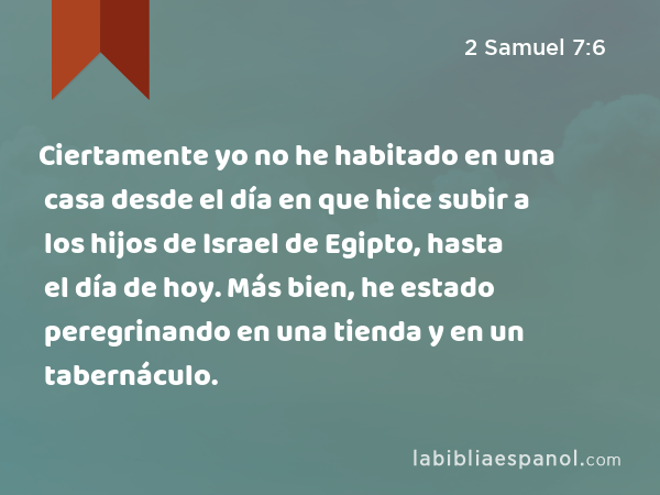 Ciertamente yo no he habitado en una casa desde el día en que hice subir a los hijos de Israel de Egipto, hasta el día de hoy. Más bien, he estado peregrinando en una tienda y en un tabernáculo. - 2 Samuel 7:6