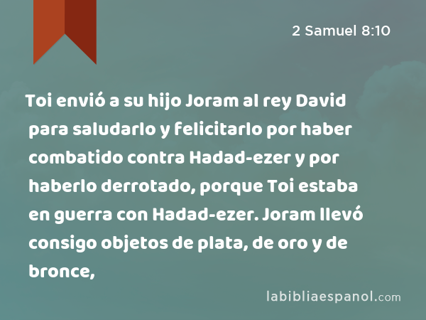 Toi envió a su hijo Joram al rey David para saludarlo y felicitarlo por haber combatido contra Hadad-ezer y por haberlo derrotado, porque Toi estaba en guerra con Hadad-ezer. Joram llevó consigo objetos de plata, de oro y de bronce, - 2 Samuel 8:10