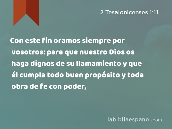 Con este fin oramos siempre por vosotros: para que nuestro Dios os haga dignos de su llamamiento y que él cumpla todo buen propósito y toda obra de fe con poder, - 2 Tesalonicenses 1:11