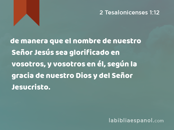 de manera que el nombre de nuestro Señor Jesús sea glorificado en vosotros, y vosotros en él, según la gracia de nuestro Dios y del Señor Jesucristo. - 2 Tesalonicenses 1:12