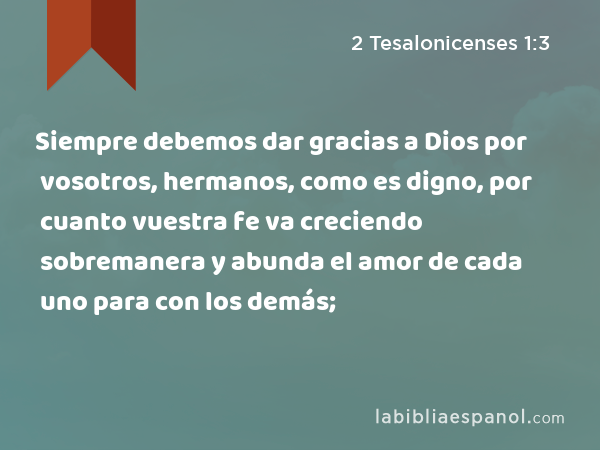 Siempre debemos dar gracias a Dios por vosotros, hermanos, como es digno, por cuanto vuestra fe va creciendo sobremanera y abunda el amor de cada uno para con los demás; - 2 Tesalonicenses 1:3