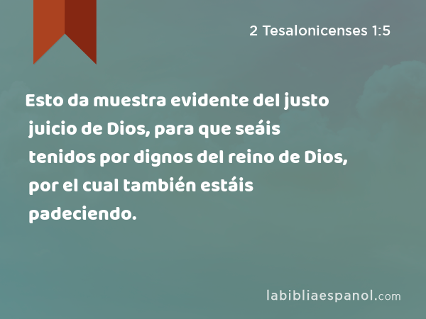 Esto da muestra evidente del justo juicio de Dios, para que seáis tenidos por dignos del reino de Dios, por el cual también estáis padeciendo. - 2 Tesalonicenses 1:5