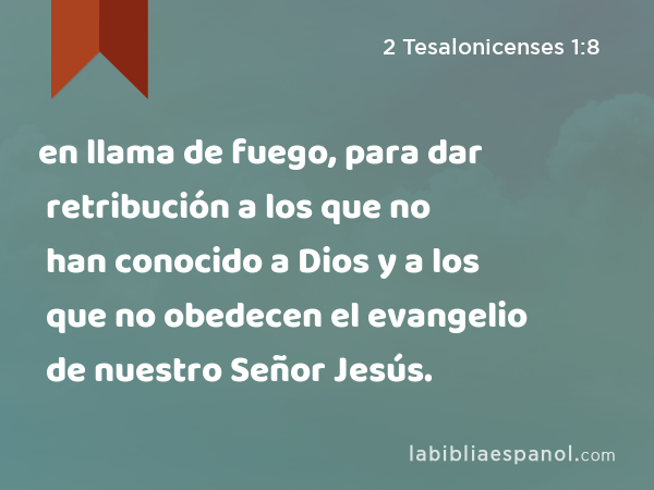 en llama de fuego, para dar retribución a los que no han conocido a Dios y a los que no obedecen el evangelio de nuestro Señor Jesús. - 2 Tesalonicenses 1:8