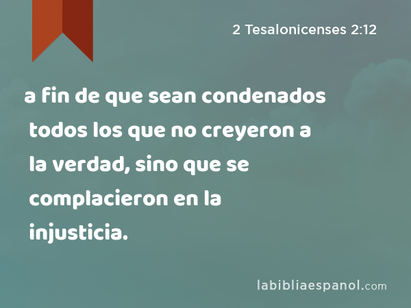 a fin de que sean condenados todos los que no creyeron a la verdad, sino que se complacieron en la injusticia. - 2 Tesalonicenses 2:12