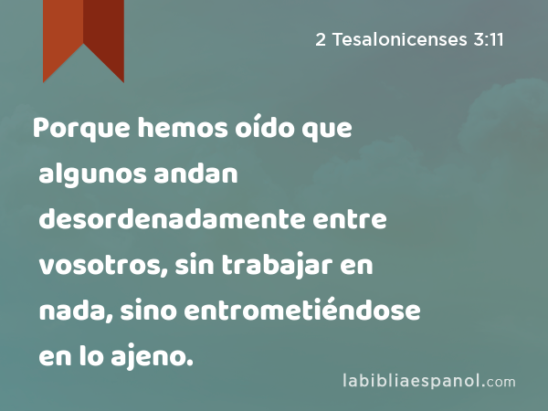 Porque hemos oído que algunos andan desordenadamente entre vosotros, sin trabajar en nada, sino entrometiéndose en lo ajeno. - 2 Tesalonicenses 3:11