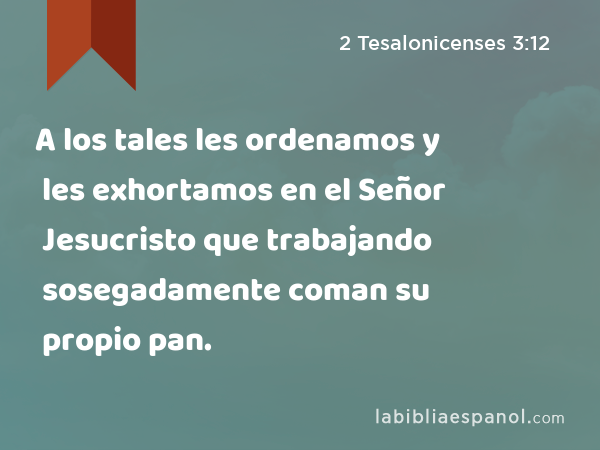 A los tales les ordenamos y les exhortamos en el Señor Jesucristo que trabajando sosegadamente coman su propio pan. - 2 Tesalonicenses 3:12