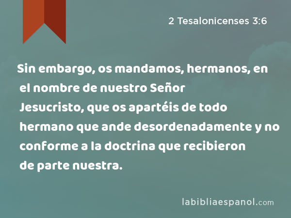 Sin embargo, os mandamos, hermanos, en el nombre de nuestro Señor Jesucristo, que os apartéis de todo hermano que ande desordenadamente y no conforme a la doctrina que recibieron de parte nuestra. - 2 Tesalonicenses 3:6