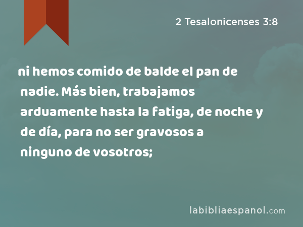 ni hemos comido de balde el pan de nadie. Más bien, trabajamos arduamente hasta la fatiga, de noche y de día, para no ser gravosos a ninguno de vosotros; - 2 Tesalonicenses 3:8