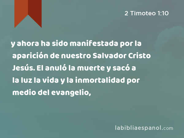 y ahora ha sido manifestada por la aparición de nuestro Salvador Cristo Jesús. El anuló la muerte y sacó a la luz la vida y la inmortalidad por medio del evangelio, - 2 Timoteo 1:10