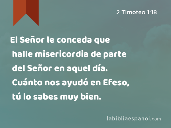 El Señor le conceda que halle misericordia de parte del Señor en aquel día. Cuánto nos ayudó en Efeso, tú lo sabes muy bien. - 2 Timoteo 1:18