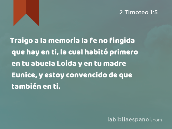 Traigo a la memoria la fe no fingida que hay en ti, la cual habitó primero en tu abuela Loida y en tu madre Eunice, y estoy convencido de que también en ti. - 2 Timoteo 1:5