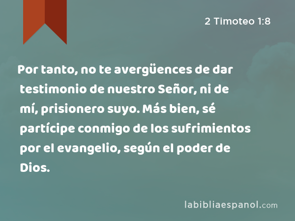 Por tanto, no te avergüences de dar testimonio de nuestro Señor, ni de mí, prisionero suyo. Más bien, sé partícipe conmigo de los sufrimientos por el evangelio, según el poder de Dios. - 2 Timoteo 1:8