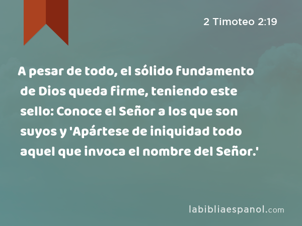 A pesar de todo, el sólido fundamento de Dios queda firme, teniendo este sello: Conoce el Señor a los que son suyos y 'Apártese de iniquidad todo aquel que invoca el nombre del Señor.' - 2 Timoteo 2:19