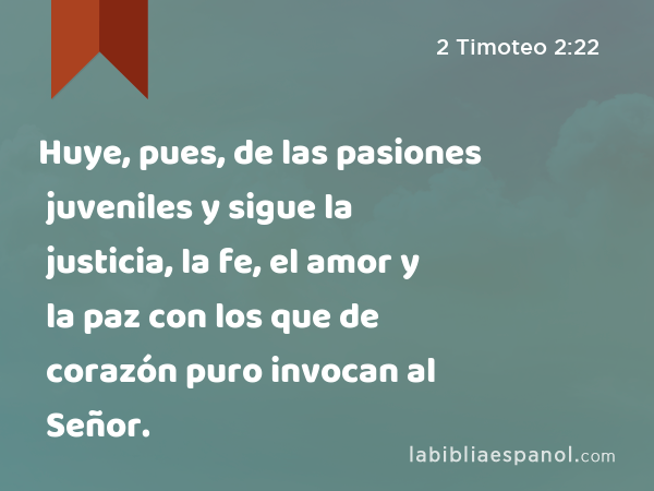 Huye, pues, de las pasiones juveniles y sigue la justicia, la fe, el amor y la paz con los que de corazón puro invocan al Señor. - 2 Timoteo 2:22