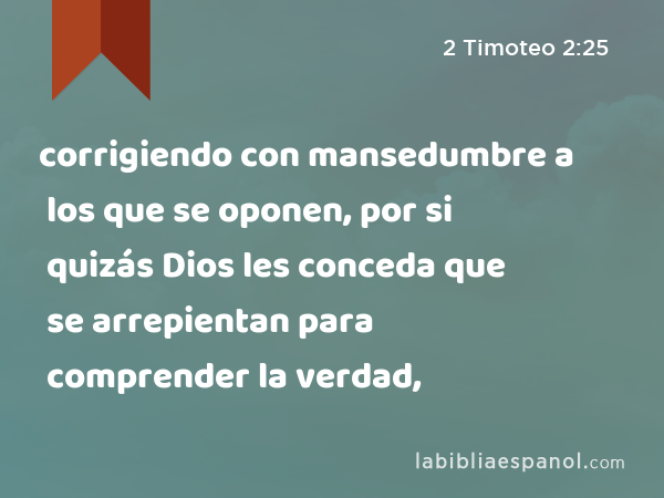 corrigiendo con mansedumbre a los que se oponen, por si quizás Dios les conceda que se arrepientan para comprender la verdad, - 2 Timoteo 2:25