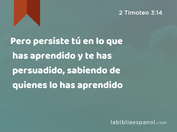 Pero persiste tú en lo que has aprendido y te has persuadido, sabiendo de quienes lo has aprendido - 2 Timoteo 3:14