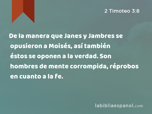 De la manera que Janes y Jambres se opusieron a Moisés, así también éstos se oponen a la verdad. Son hombres de mente corrompida, réprobos en cuanto a la fe. - 2 Timoteo 3:8