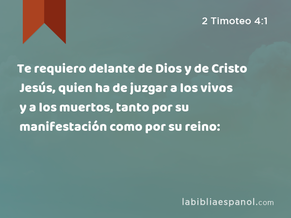 Te requiero delante de Dios y de Cristo Jesús, quien ha de juzgar a los vivos y a los muertos, tanto por su manifestación como por su reino: - 2 Timoteo 4:1