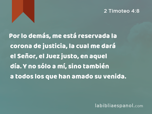 Por lo demás, me está reservada la corona de justicia, la cual me dará el Señor, el Juez justo, en aquel día. Y no sólo a mí, sino también a todos los que han amado su venida. - 2 Timoteo 4:8