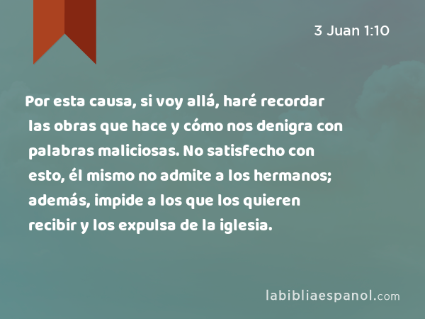 Por esta causa, si voy allá, haré recordar las obras que hace y cómo nos denigra con palabras maliciosas. No satisfecho con esto, él mismo no admite a los hermanos; además, impide a los que los quieren recibir y los expulsa de la iglesia. - 3 Juan 1:10