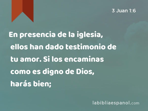 En presencia de la iglesia, ellos han dado testimonio de tu amor. Si los encaminas como es digno de Dios, harás bien; - 3 Juan 1:6