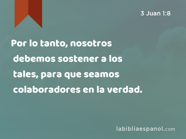 Por lo tanto, nosotros debemos sostener a los tales, para que seamos colaboradores en la verdad. - 3 Juan 1:8