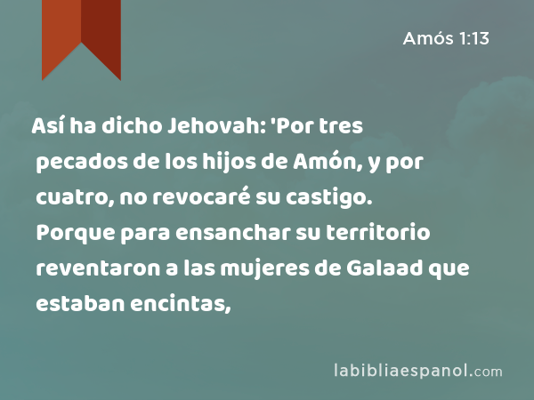 Así ha dicho Jehovah: 'Por tres pecados de los hijos de Amón, y por cuatro, no revocaré su castigo. Porque para ensanchar su territorio reventaron a las mujeres de Galaad que estaban encintas, - Amós 1:13