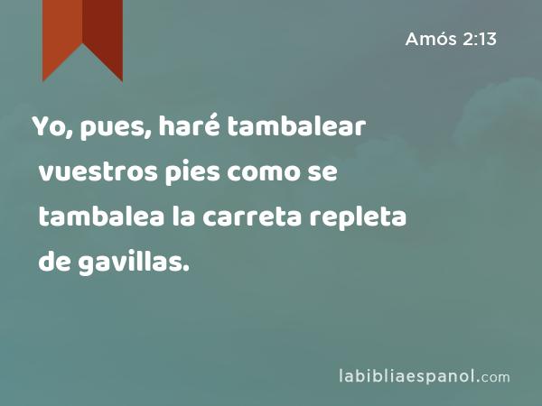 Yo, pues, haré tambalear vuestros pies como se tambalea la carreta repleta de gavillas. - Amós 2:13