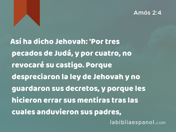 Así ha dicho Jehovah: 'Por tres pecados de Judá, y por cuatro, no revocaré su castigo. Porque despreciaron la ley de Jehovah y no guardaron sus decretos, y porque les hicieron errar sus mentiras tras las cuales anduvieron sus padres, - Amós 2:4