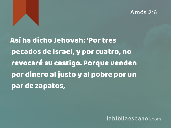 Así ha dicho Jehovah: 'Por tres pecados de Israel, y por cuatro, no revocaré su castigo. Porque venden por dinero al justo y al pobre por un par de zapatos, - Amós 2:6