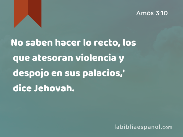 No saben hacer lo recto, los que atesoran violencia y despojo en sus palacios,' dice Jehovah. - Amós 3:10